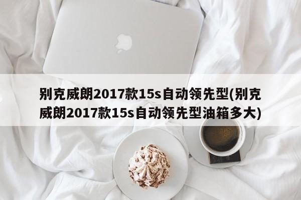 别克威朗2017款15s自动领先型(别克威朗2017款15s自动领先型油箱多大)
