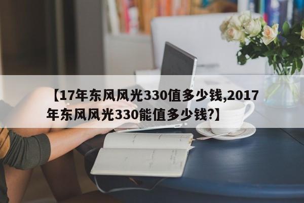 【17年东风风光330值多少钱,2017年东风风光330能值多少钱?】