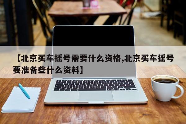 【北京买车摇号需要什么资格,北京买车摇号要准备些什么资料】