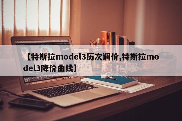 【特斯拉model3历次调价,特斯拉model3降价曲线】