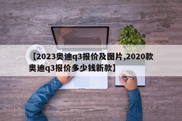【2023奥迪q3报价及图片,2020款奥迪q3报价多少钱新款】