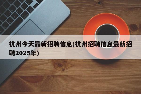 杭州今天最新招聘信息(杭州招聘信息最新招聘2025年)