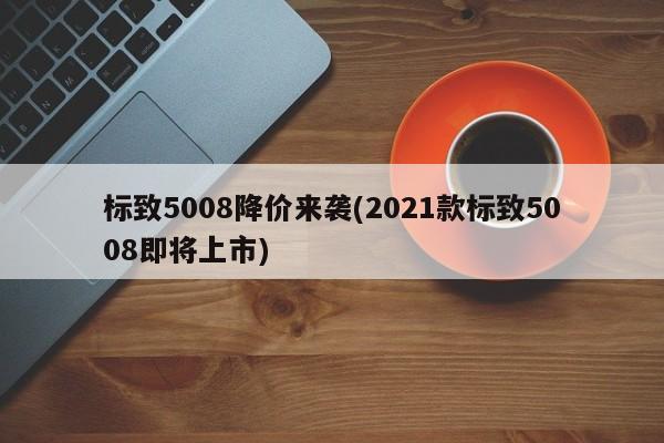 标致5008降价来袭(2021款标致5008即将上市)