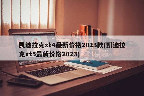 凯迪拉克xt4最新价格2023款(凯迪拉克xt5最新价格2023)