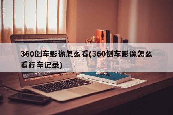 360倒车影像怎么看(360倒车影像怎么看行车记录)