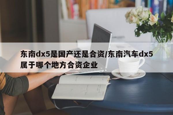 东南dx5是国产还是合资/东南汽车dx5属于哪个地方合资企业