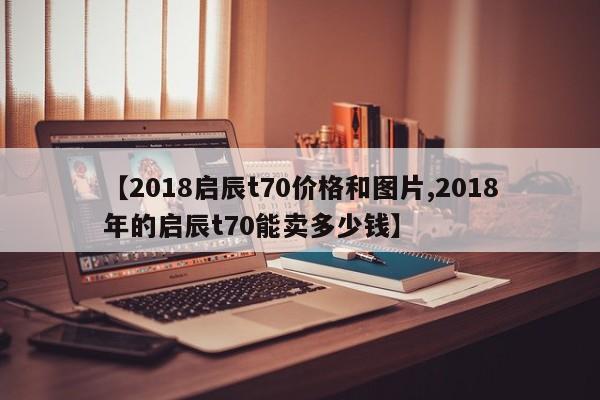 【2018启辰t70价格和图片,2018年的启辰t70能卖多少钱】