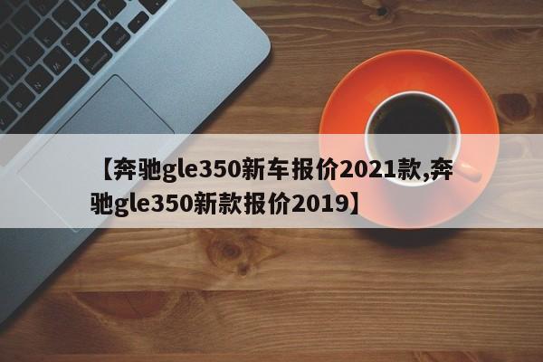 【奔驰gle350新车报价2021款,奔驰gle350新款报价2019】