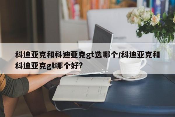 科迪亚克和科迪亚克gt选哪个/科迪亚克和科迪亚克gt哪个好?