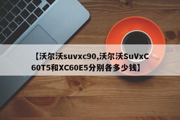 【沃尔沃suvxc90,沃尔沃SuVxC60T5和XC60E5分别各多少钱】
