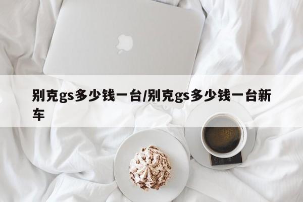 别克gs多少钱一台/别克gs多少钱一台新车