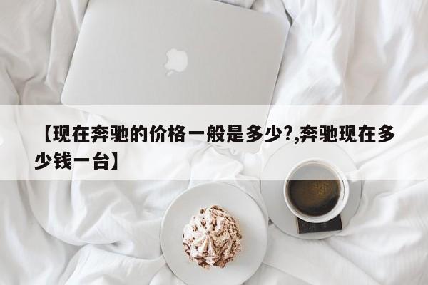 【现在奔驰的价格一般是多少?,奔驰现在多少钱一台】