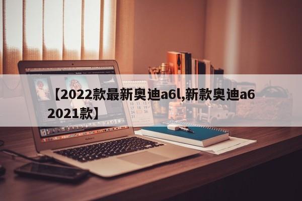 【2022款最新奥迪a6l,新款奥迪a62021款】