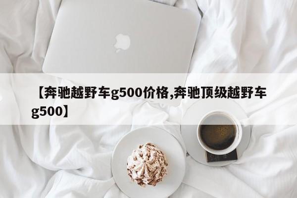【奔驰越野车g500价格,奔驰顶级越野车g500】