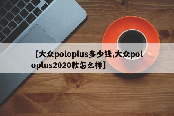 【大众poloplus多少钱,大众poloplus2020款怎么样】