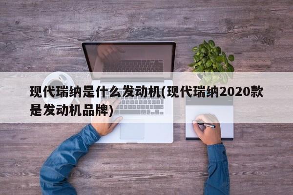 现代瑞纳是什么发动机(现代瑞纳2020款是发动机品牌)