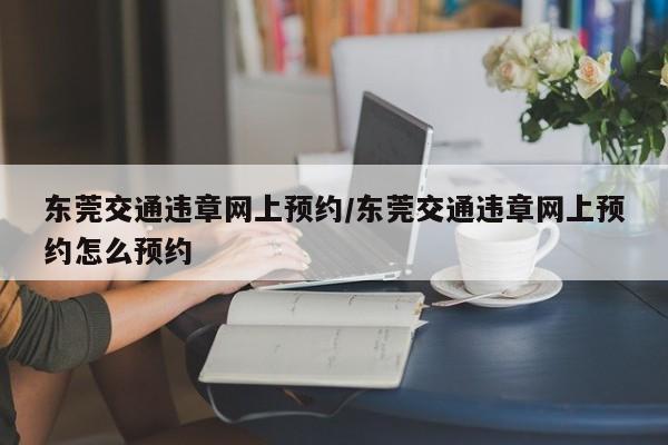东莞交通违章网上预约/东莞交通违章网上预约怎么预约