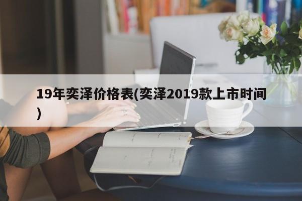 19年奕泽价格表(奕泽2019款上市时间)