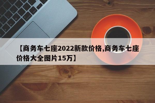 【商务车七座2022新款价格,商务车七座价格大全图片15万】