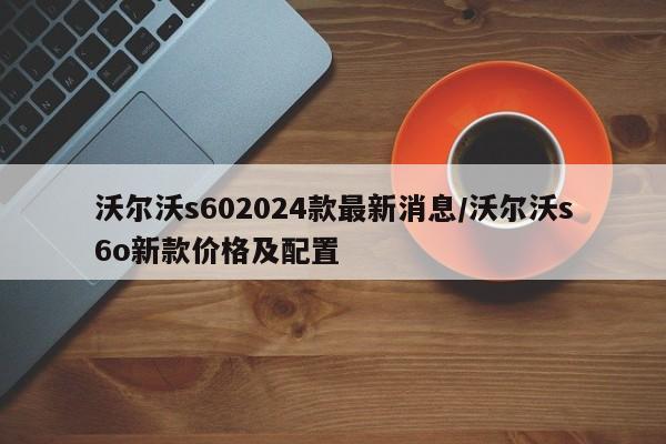 沃尔沃s602024款最新消息/沃尔沃s6o新款价格及配置