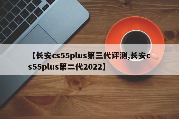 【长安cs55plus第三代评测,长安cs55plus第二代2022】