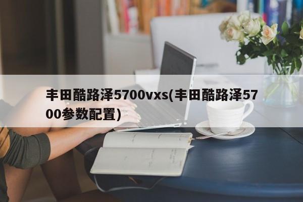 丰田酷路泽5700vxs(丰田酷路泽5700参数配置)