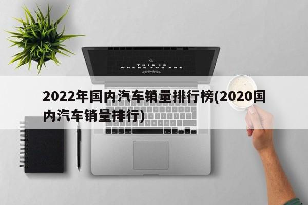 2022年国内汽车销量排行榜(2020国内汽车销量排行)