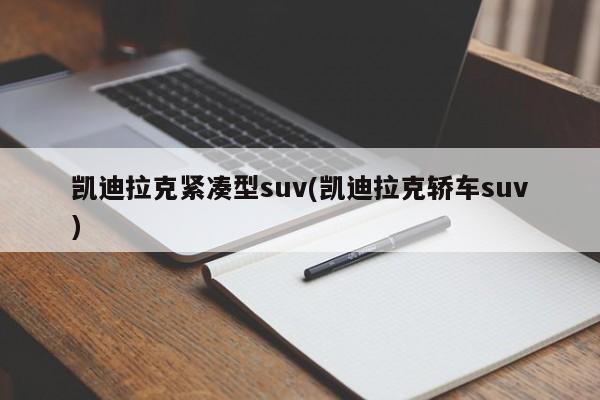 凯迪拉克紧凑型suv(凯迪拉克轿车suv)