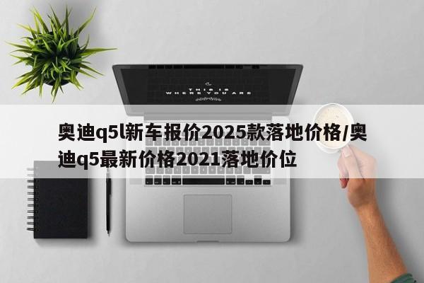 奥迪q5l新车报价2025款落地价格/奥迪q5最新价格2021落地价位
