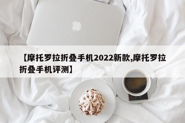 【摩托罗拉折叠手机2022新款,摩托罗拉折叠手机评测】