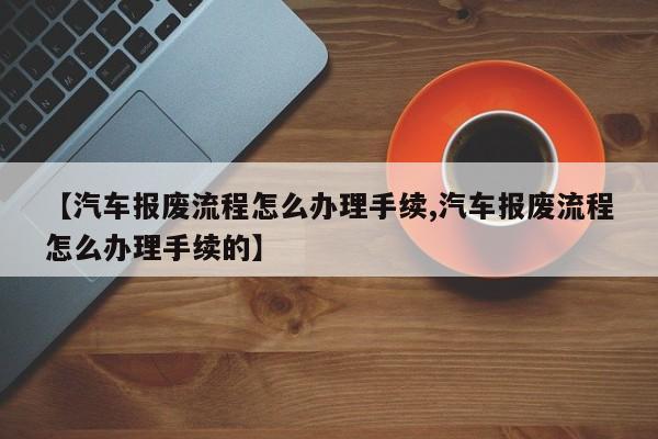 【汽车报废流程怎么办理手续,汽车报废流程怎么办理手续的】