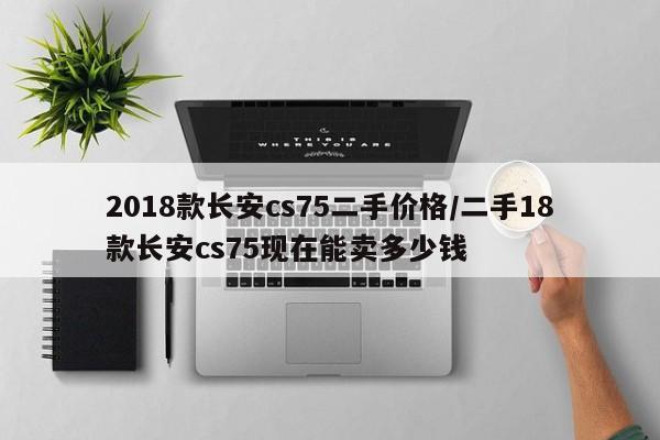 2018款长安cs75二手价格/二手18款长安cs75现在能卖多少钱