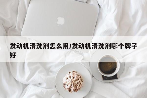 发动机清洗剂怎么用/发动机清洗剂哪个牌子好