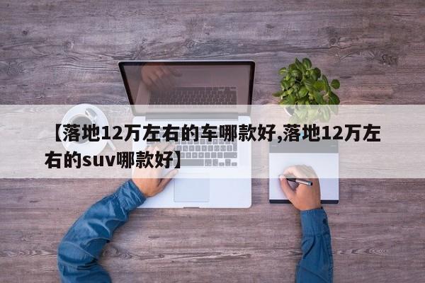 【落地12万左右的车哪款好,落地12万左右的suv哪款好】