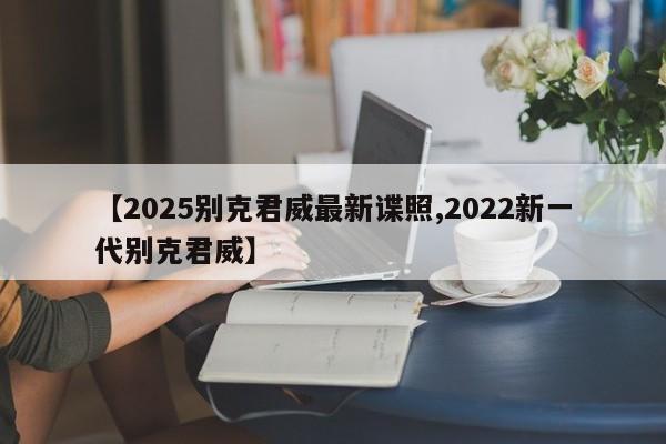 【2025别克君威最新谍照,2022新一代别克君威】