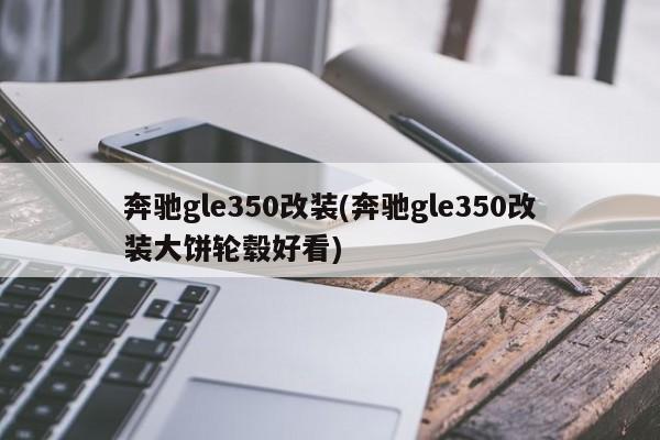 奔驰gle350改装(奔驰gle350改装大饼轮毂好看)