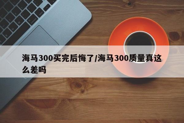 海马300买完后悔了/海马300质量真这么差吗