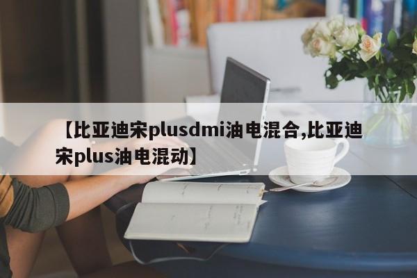 【比亚迪宋plusdmi油电混合,比亚迪宋plus油电混动】
