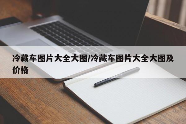 冷藏车图片大全大图/冷藏车图片大全大图及价格
