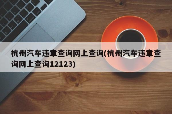 杭州汽车违章查询网上查询(杭州汽车违章查询网上查询12123)