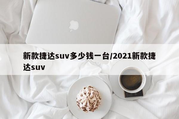新款捷达suv多少钱一台/2021新款捷达suv