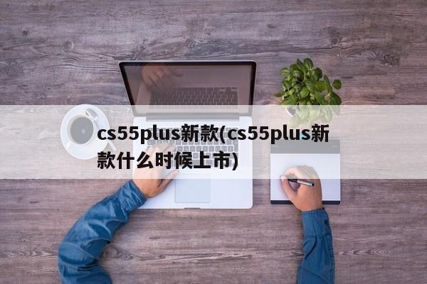 cs55plus新款(cs55plus新款什么时候上市)