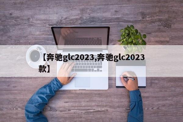 【奔驰glc2023,奔驰glc2023款】