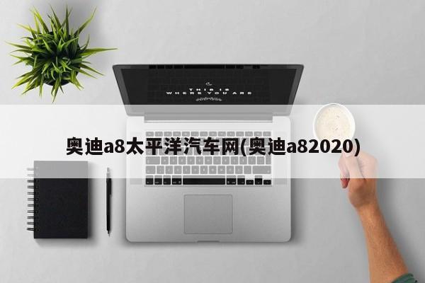 奥迪a8太平洋汽车网(奥迪a82020)