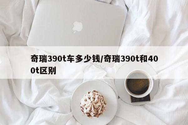 奇瑞390t车多少钱/奇瑞390t和400t区别