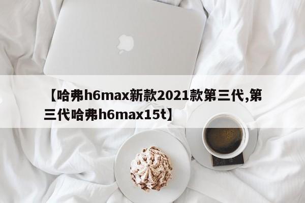【哈弗h6max新款2021款第三代,第三代哈弗h6max15t】
