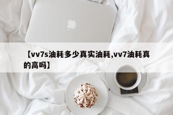 【vv7s油耗多少真实油耗,vv7油耗真的高吗】