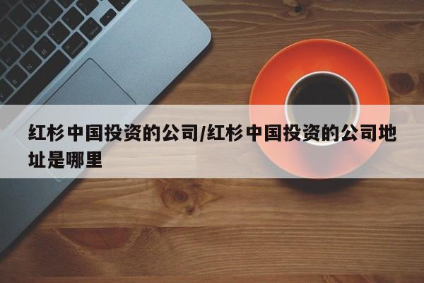 红杉中国投资的公司/红杉中国投资的公司地址是哪里