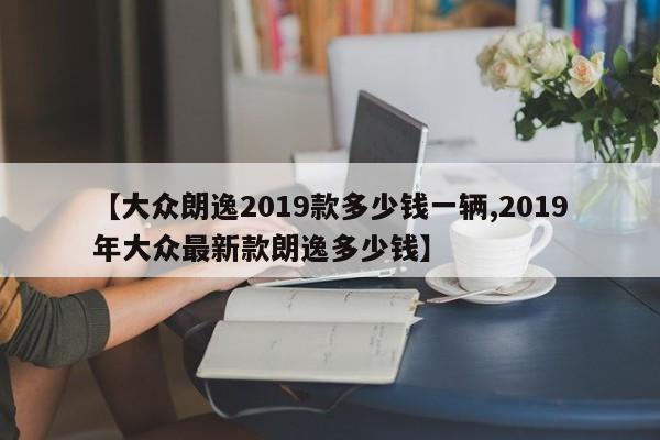 【大众朗逸2019款多少钱一辆,2019年大众最新款朗逸多少钱】