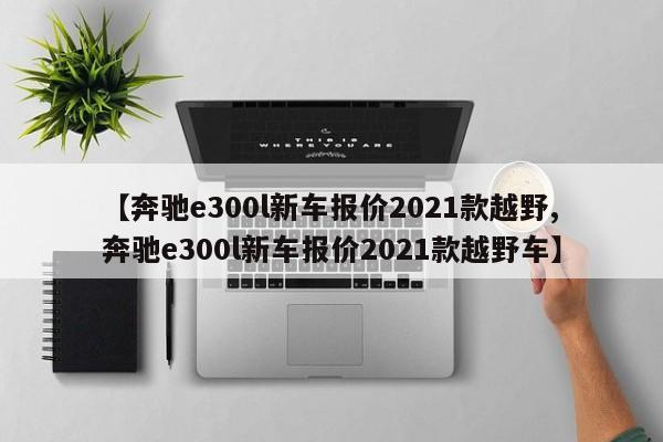 【奔驰e300l新车报价2021款越野,奔驰e300l新车报价2021款越野车】